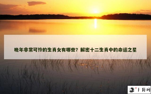 晚年非常可怜的生肖女有哪些？解密十二生肖中的命运之星
