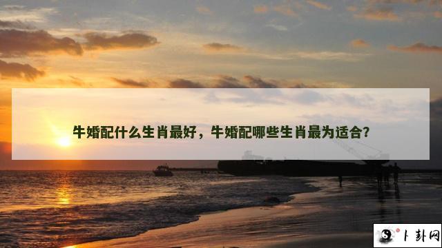 牛婚配什么生肖最好，牛婚配哪些生肖最为适合？