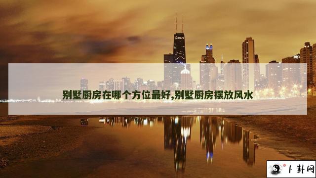 别墅厨房在哪个方位最好,别墅厨房摆放风水