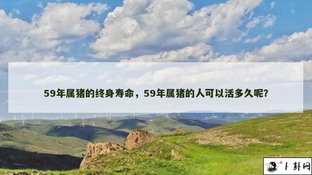 59年属猪的终身寿命，59年属猪的人可以活多久呢？